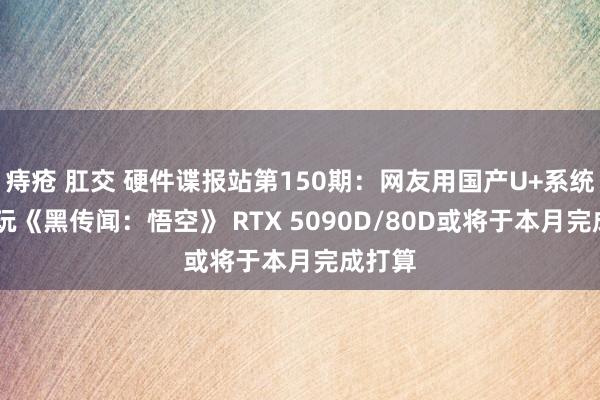 痔疮 肛交 硬件谍报站第150期：网友用国产U+系统4K畅玩《黑传闻：悟空》 RTX 5090D/80D或将于本月完成打算