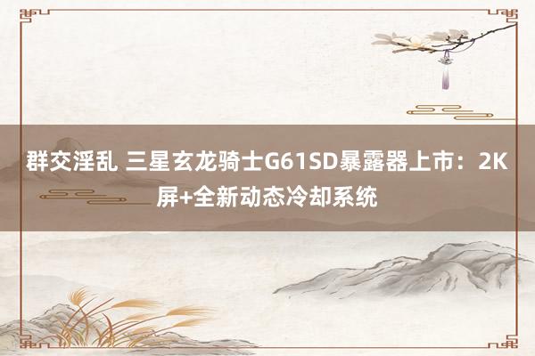 群交淫乱 三星玄龙骑士G61SD暴露器上市：2K屏+全新动态冷却系统