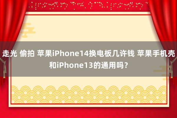 走光 偷拍 苹果iPhone14换电板几许钱 苹果手机壳和iPhone13的通用吗？