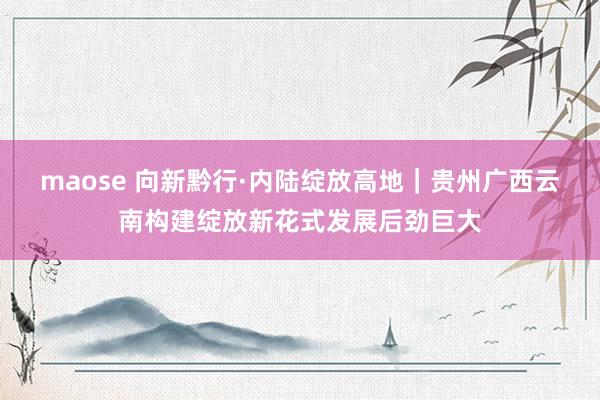 maose 向新黔行·内陆绽放高地｜贵州广西云南构建绽放新花