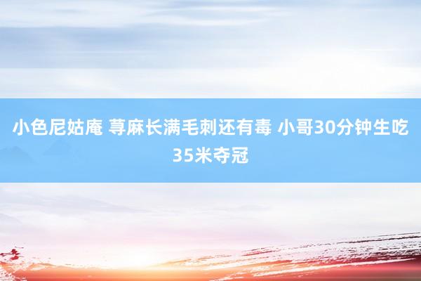 小色尼姑庵 荨麻长满毛刺还有毒 小哥30分钟生吃35米夺冠