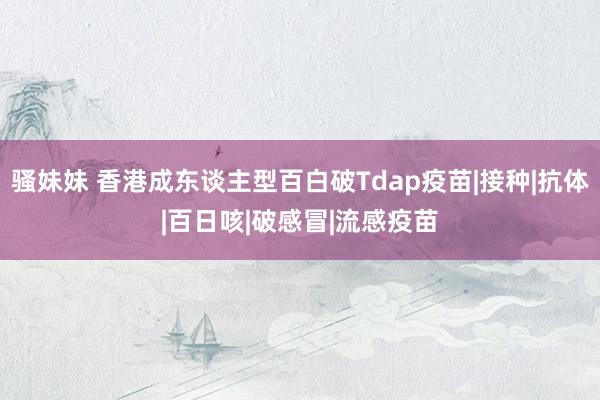 骚妹妹 香港成东谈主型百白破Tdap疫苗|接种|抗体|百日咳