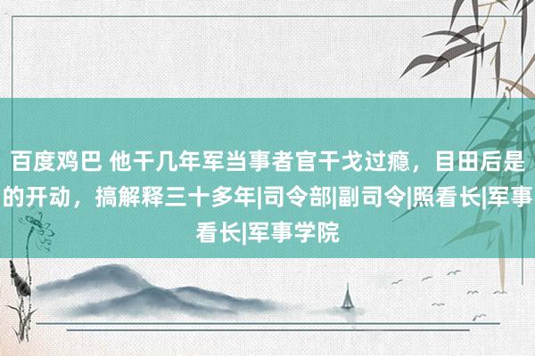 百度鸡巴 他干几年军当事者官干戈过瘾，目田后是低调的开动，搞