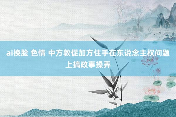 ai换脸 色情 中方敦促加方住手在东说念主权问题上搞政事操弄